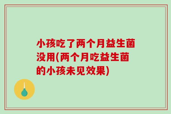 小孩吃了两个月益生菌没用(两个月吃益生菌的小孩未见效果)