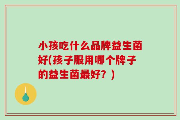 小孩吃什么品牌益生菌好(孩子服用哪个牌子的益生菌最好？)