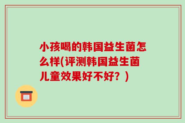 小孩喝的韩国益生菌怎么样(评测韩国益生菌儿童效果好不好？)