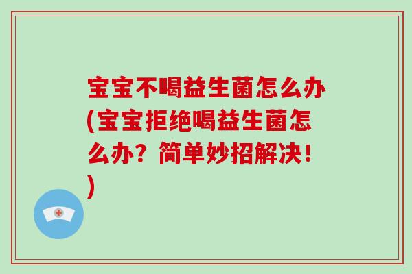 宝宝不喝益生菌怎么办(宝宝拒绝喝益生菌怎么办？简单妙招解决！)