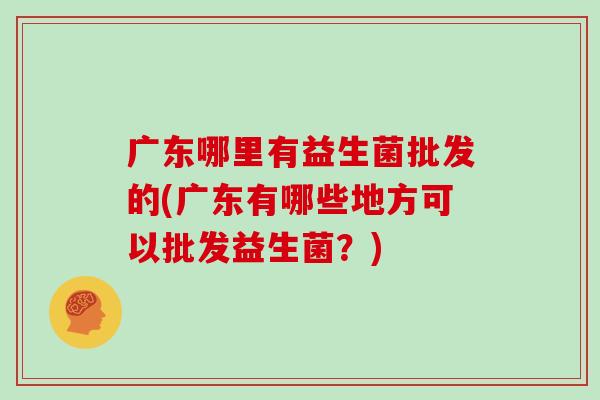 广东哪里有益生菌批发的(广东有哪些地方可以批发益生菌？)