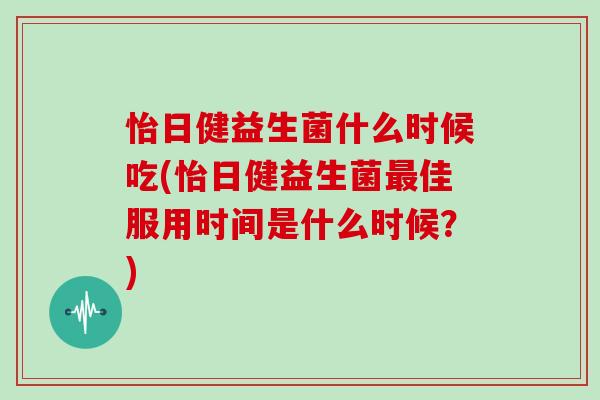 怡日健益生菌什么时候吃(怡日健益生菌最佳服用时间是什么时候？)