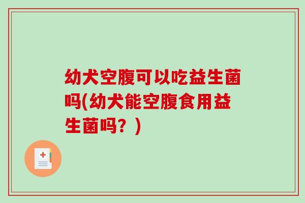 幼犬空腹可以吃益生菌吗(幼犬能空腹食用益生菌吗？)