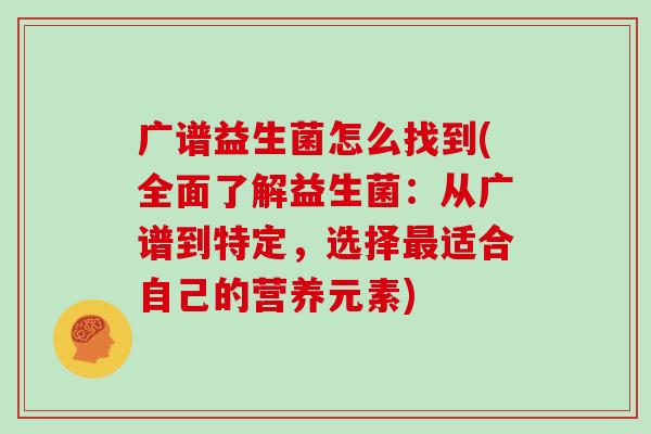 广谱益生菌怎么找到(全面了解益生菌：从广谱到特定，选择最适合自己的营养元素)