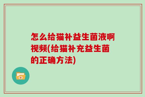 怎么给猫补益生菌液啊视频(给猫补充益生菌的正确方法)