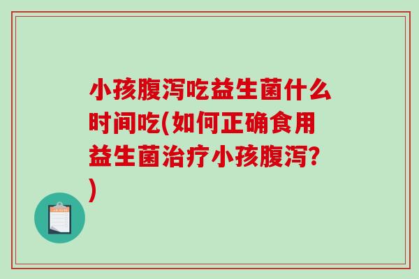 小孩腹泻吃益生菌什么时间吃(如何正确食用益生菌治疗小孩腹泻？)