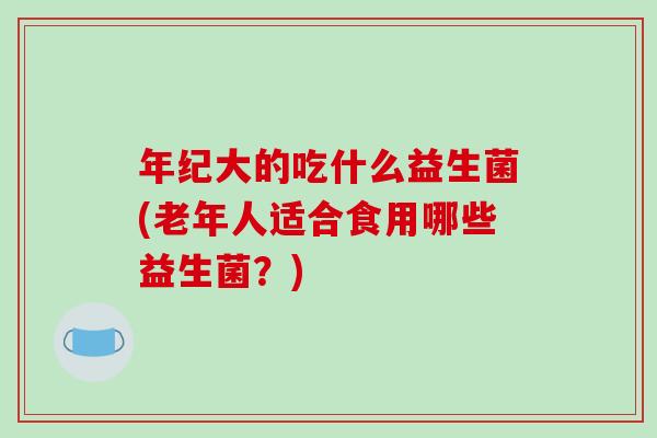 年纪大的吃什么益生菌(老年人适合食用哪些益生菌？)