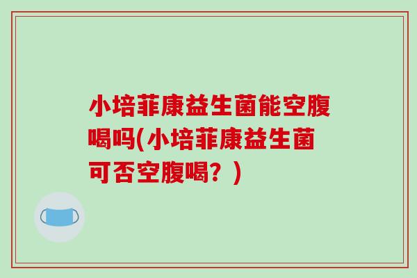 小培菲康益生菌能空腹喝吗(小培菲康益生菌可否空腹喝？)