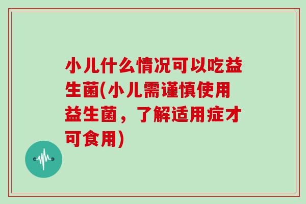 小儿什么情况可以吃益生菌(小儿需谨慎使用益生菌，了解适用症才可食用)