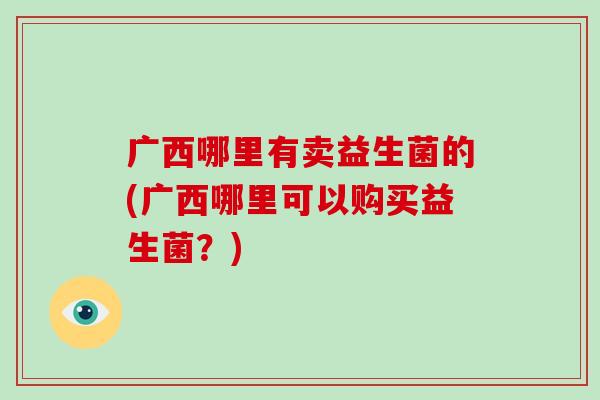 广西哪里有卖益生菌的(广西哪里可以购买益生菌？)