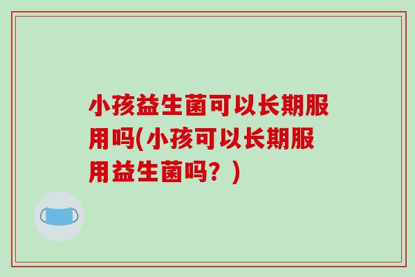 小孩益生菌可以长期服用吗(小孩可以长期服用益生菌吗？)