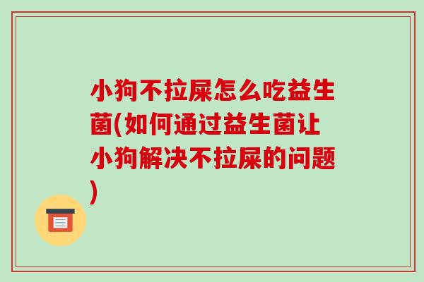 小狗不拉屎怎么吃益生菌(如何通过益生菌让小狗解决不拉屎的问题)