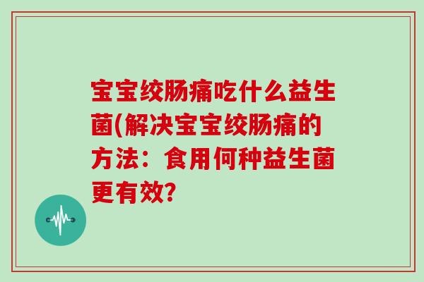 宝宝绞肠痛吃什么益生菌(解决宝宝绞肠痛的方法：食用何种益生菌更有效？
