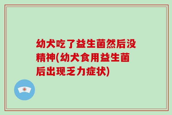 幼犬吃了益生菌然后没精神(幼犬食用益生菌后出现乏力症状)