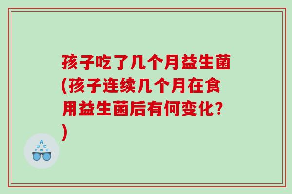 孩子吃了几个月益生菌(孩子连续几个月在食用益生菌后有何变化？)