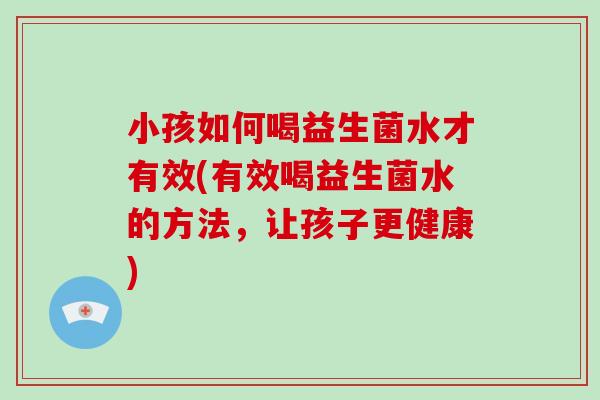 小孩如何喝益生菌水才有效(有效喝益生菌水的方法,让孩子更健康) 小孩如何喝益生菌水才有效(有效喝益生菌水的方法,让孩子更健康)