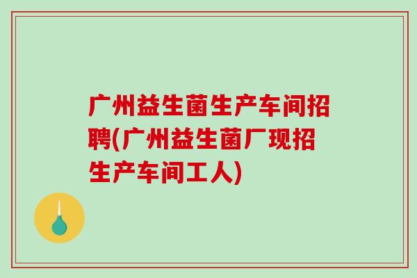 广州益生菌生产车间招聘(广州益生菌厂现招生产车间工人)