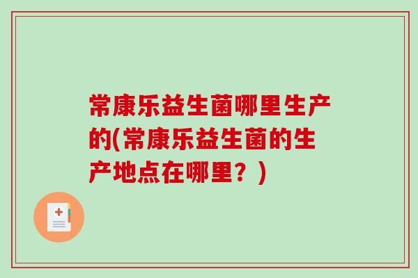 常康乐益生菌哪里生产的(常康乐益生菌的生产地点在哪里？)