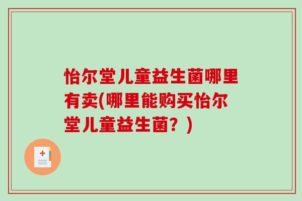怡尔堂儿童益生菌哪里有卖(哪里能购买怡尔堂儿童益生菌?) 怡尔堂儿童益生菌哪里有卖(哪里能购买怡尔堂儿童益生菌?)