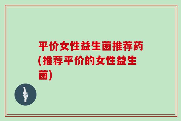 平价女性益生菌推荐药(推荐平价的女性益生菌) 平价女性益生菌推荐药(推荐平价的女性益生菌)