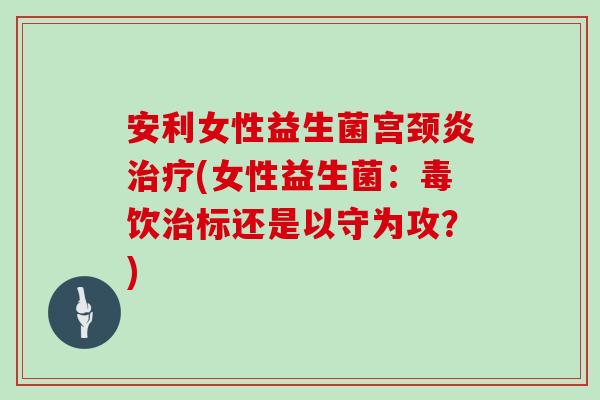 安利女性益生菌宫颈炎治疗(女性益生菌：毒饮治标还是以守为攻？)