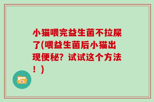 小猫喂完益生菌不拉屎了(喂益生菌后小猫出现便秘？试试这个方法！)