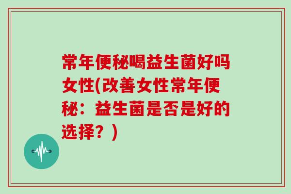 常年便秘喝益生菌好吗女性(改善女性常年便秘：益生菌是否是好的选择？)