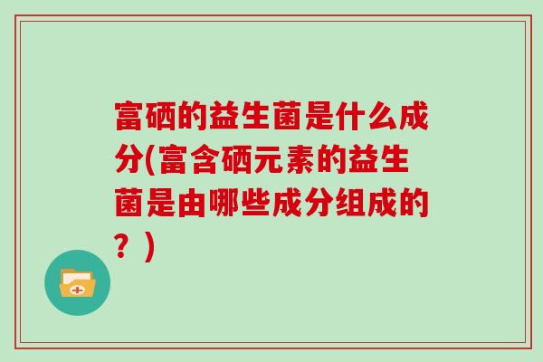 富硒的益生菌是什么成分(富含硒元素的益生菌是由哪些成分组成的？)