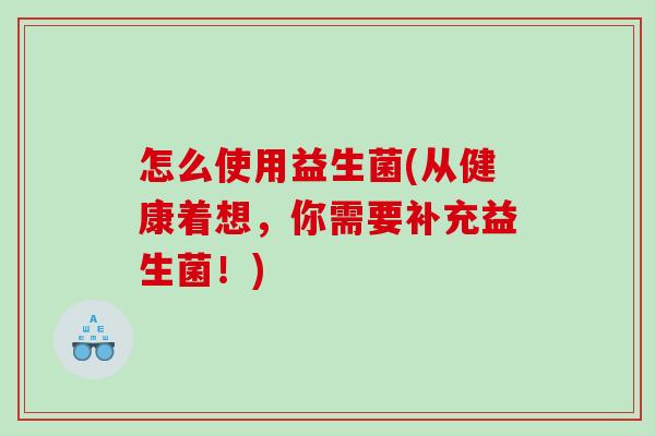怎么使用益生菌(从健康着想，你需要补充益生菌！)