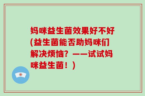 妈咪益生菌效果好不好(益生菌能否助妈咪们解决烦恼？——试试妈咪益生菌！)
