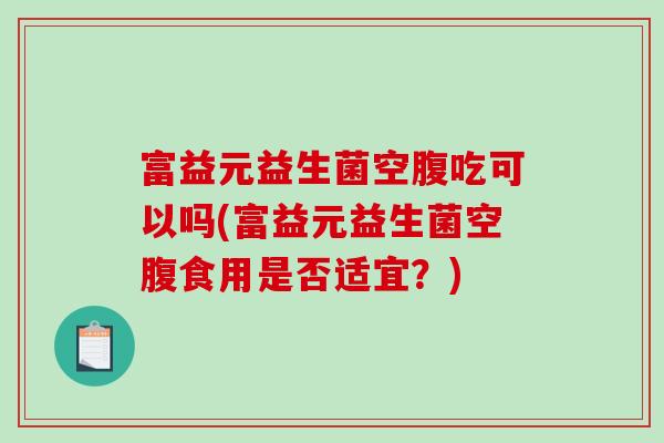 富益元益生菌空腹吃可以吗(富益元益生菌空腹食用是否适宜？)