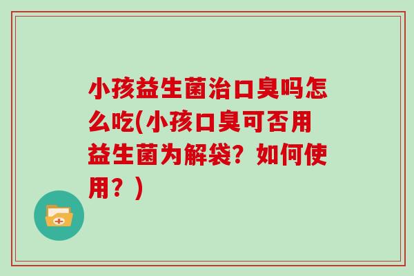小孩益生菌治口臭吗怎么吃(小孩口臭可否用益生菌为解袋？如何使用？)