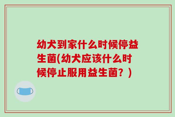 幼犬到家什么时候停益生菌(幼犬应该什么时候停止服用益生菌？)