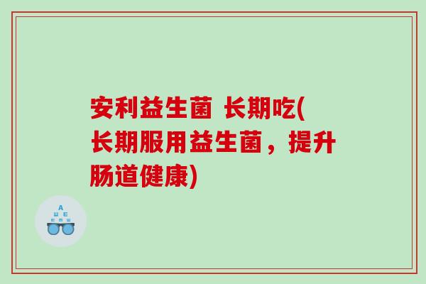 安利益生菌 长期吃(长期服用益生菌,提升肠道健康) 安利益生菌 长期吃(长期服用益生菌,提升肠道健康)