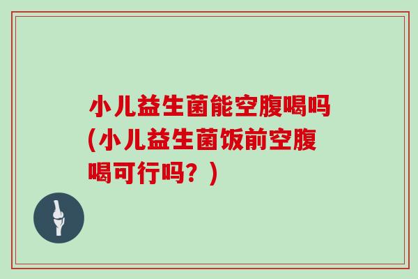 小儿益生菌能空腹喝吗(小儿益生菌饭前空腹喝可行吗？)