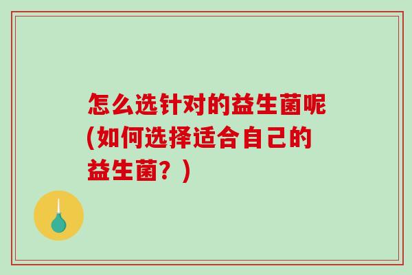 怎么选针对的益生菌呢(如何选择适合自己的益生菌?) 怎么选针对的益生菌呢(如何选择适合自己的益生菌?)