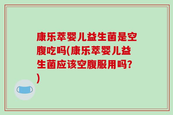 康乐萃婴儿益生菌是空腹吃吗(康乐萃婴儿益生菌应该空腹服用吗？)