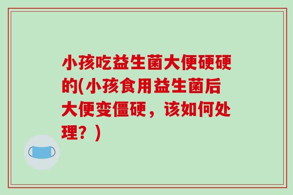 小孩吃益生菌大便硬硬的(小孩食用益生菌后大便变僵硬，该如何处理？)