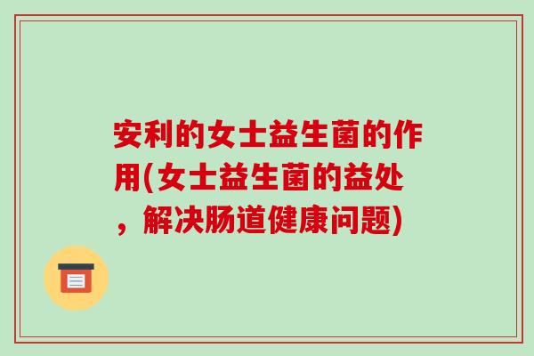 安利的女士益生菌的作用(女士益生菌的益处，解决肠道健康问题)
