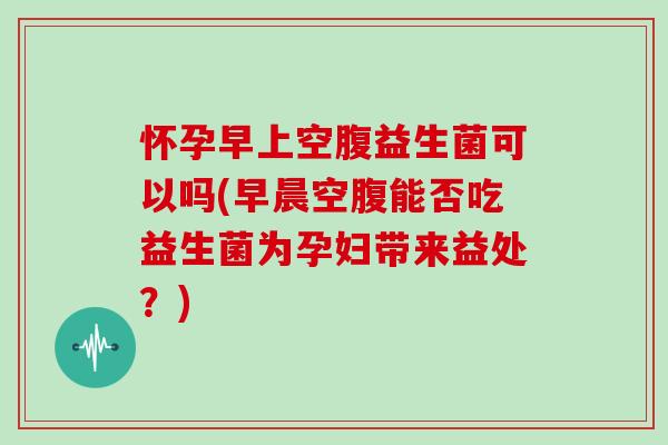 怀孕早上空腹益生菌可以吗(早晨空腹能否吃益生菌为孕妇带来益处？)