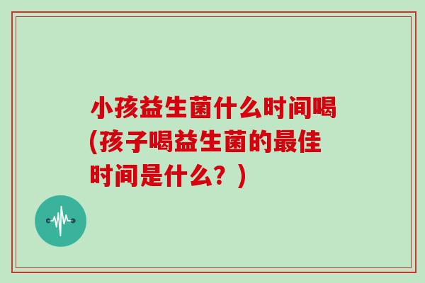 小孩益生菌什么时间喝(孩子喝益生菌的最佳时间是什么？)