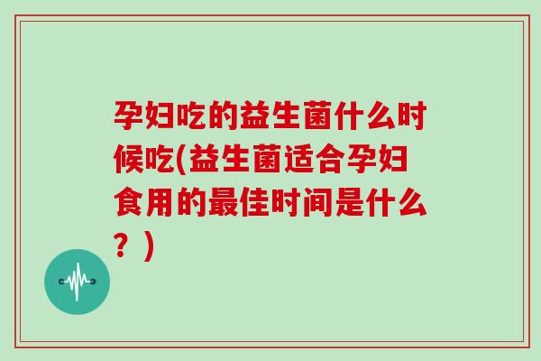 孕妇吃的益生菌什么时候吃(益生菌适合孕妇食用的佳时间是什么?) 孕妇吃的益生菌什么时候吃(益生菌适合孕妇食用的佳时间是什么?)