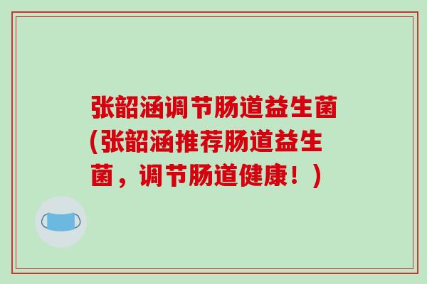 张韶涵调节肠道益生菌(张韶涵推荐肠道益生菌，调节肠道健康！)