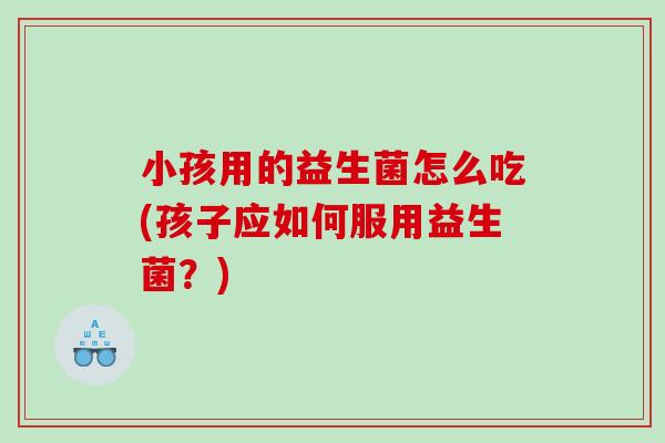 小孩用的益生菌怎么吃(孩子应如何服用益生菌？)