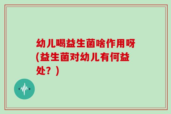 幼儿喝益生菌啥作用呀(益生菌对幼儿有何益处？)