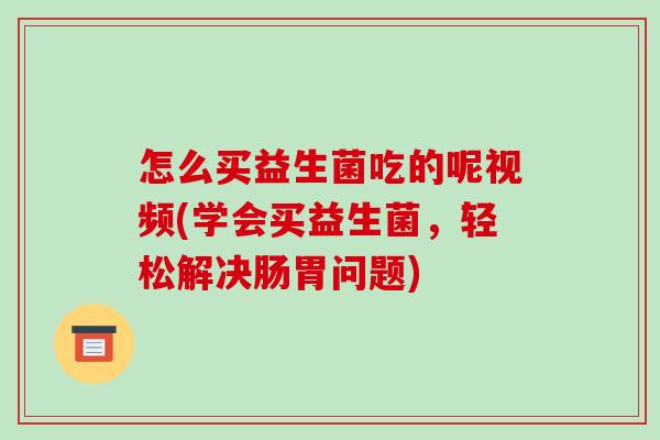 怎么买益生菌吃的呢视频(学会买益生菌，轻松解决肠胃问题)