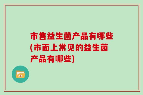 市售益生菌产品有哪些(市面上常见的益生菌产品有哪些)