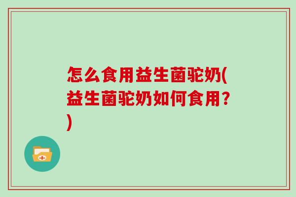 怎么食用益生菌驼奶(益生菌驼奶如何食用？)
