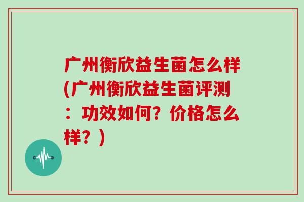 广州衡欣益生菌怎么样(广州衡欣益生菌评测：功效如何？价格怎么样？)