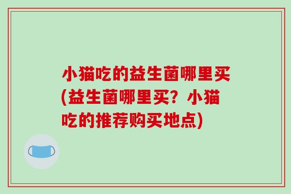 小猫吃的益生菌哪里买(益生菌哪里买？小猫吃的推荐购买地点)